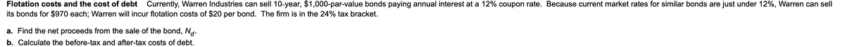 Flotation costs and the cost of debt Currently, Warren Industries can sell 10-year, $1,000-par-value bonds paying annual interest at a 12% coupon rate. Because current market rates for similar bonds are just under 12%, Warren can sell
its bonds for $970 each; Warren will incur flotation costs of $20 per bond. The firm is in the 24% tax bracket.
a. Find the net proceeds from the sale of the bond, Nd.
b. Calculate the before-tax and after-tax costs of debt.