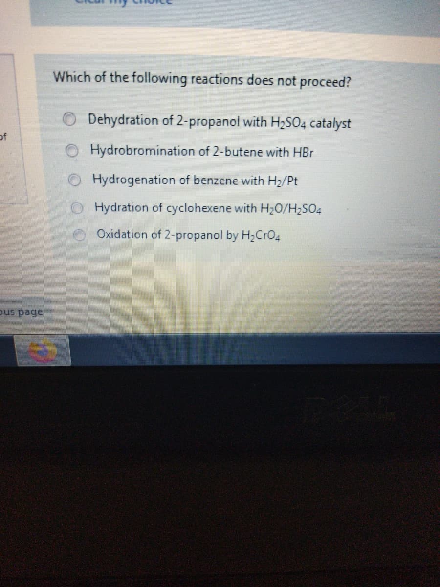 Which of the following reactions does not proceed?
Dehydration of 2-propanol with H2SO4 catalyst
of
Hydrobromination of 2-butene with HBr
Hydrogenation of benzene with Hz2/Pt
Hydration of cyclohexene with H20/H2SO4
Oxidation of 2-propanol by H2CrO4
pus page
