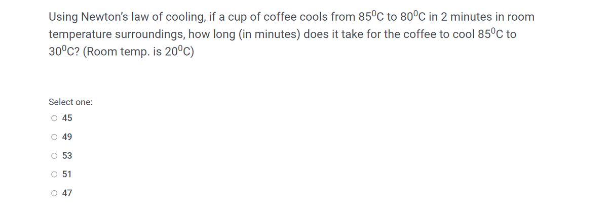 Using Newton's law of cooling, if a cup of coffee cools from 85°C to 80°C in 2 minutes in room
temperature surroundings, how long (in minutes) does it take for the coffee to cool 85°C to
30°C? (Room temp. is 20°C)
Select one:
O 45
O 49
O 53
O 51
O 47

