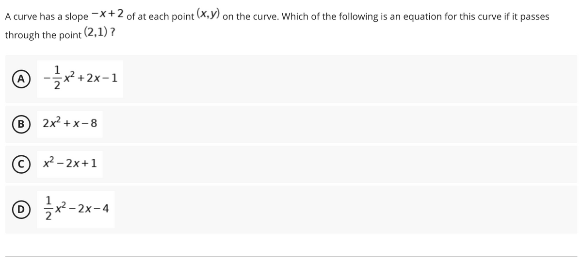 A curve has a slope -X+2 of at each point (X,y) on the curve. Which of the following is an equation for this curve if it passes
through the point
(2,1) ?
A)
1
x² + 2x-1
B
2x2 + x- 8
x² – 2x+1
D
1
x² – 2x-4
