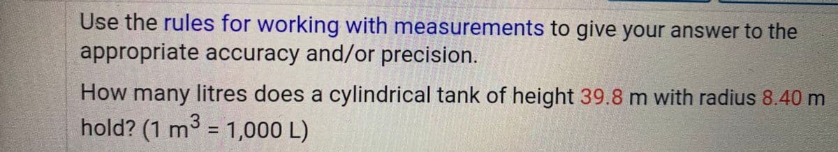 Use the rules for working with measurements to give your answer to the
appropriate accuracy and/or precision.
How many litres does a cylindrical tank of height 39.8 m with radius 8.40 m
hold? (1 m3 = 1,000 L)
%3D
