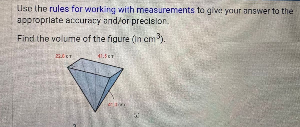 Use the rules for working with measurements to give your answer to the
appropriate accuracy and/or precision.
Find the volume of the figure (in cm°).
22.8 cm
41.5 cm
41.0 cm
