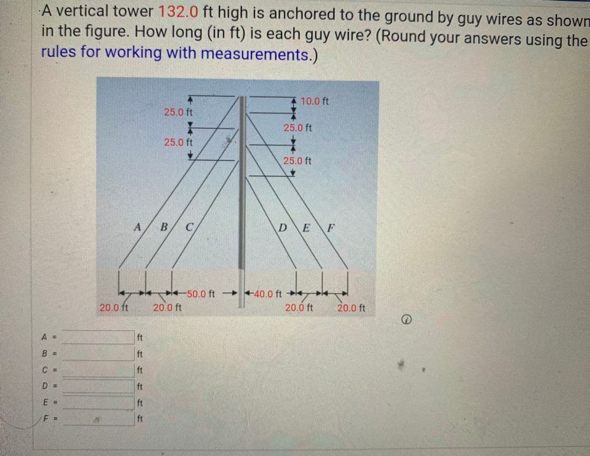 A vertical tower 132.0 ft high is anchored to the ground by guy wires as shown
in the figure. How long (in ft) is each guy wire? (Round your answers using the
rules for working with measurements.)
10.0 ft
25.0 ft
25.0 ft
25.0 ft
25.0 ft
DE F
-50.0 ft >
► +40.0 ft*
20.0 ft 20.0 ft
20.0 ft
20.0 ft
A =
ft
B.
ft
C =
ft
D =
ft
E
ft
%3D
F =
ft
