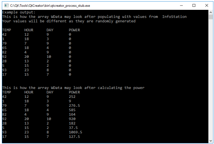 C:\QE\Tools\QtCreator\bin\qtcreator_process_stub.exe
Example output:
This is how the array WData may look after populating with values from
Your values wiii be different as they are randomly generated
Infostation
TEMP
42
1
79
65
82
92
28
5
93
17
HOUR
DAY
POWER
12
9
18
3
7
9
18
4
9
20
10
13
2
15
2
23
8
15
7
This is how the array WData may look after calculating the power
TEMP
42
1
79
65
82
92
28
5
93
17
HOUR
DAY
POWER
12
9
252
18
9
7
9
276.5
18
4
585
4
9
164
20
10
920
13
2
182
37.5
15
23
1069.5
7
127.5
O m n m5
