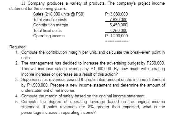 JJ Company produces a variety of products. The company's project income
statement for the coming year is:
Sales (218,000 units @ P60)
Total variable costs
Contribution margin
Total fixed costs
Operating income
P13,080,000
7.630,000
5,450,000
4,250,000
P 1,200,000
Required:
1. Compute the contribution margin per unit, and calculate the break-even point in
units.
2. The management has decided to increase the advertising budget by P250,000.
This will increase sales revenues by P1,000,000. By how much will operating
income increase or decrease as a result of this action?
3. Suppose sales revenues exceed the estimated amount on the income statement
by P1,500,000. Prepare a new income statement and determine the amount of
understatement of net income.
4. Compute the margin of safety based on the original income statement.
5. Compute the degree of operating leverage based on the original income
statement. If sales revenues are 8% greater than expected, what is the
percentage increase in operating income?