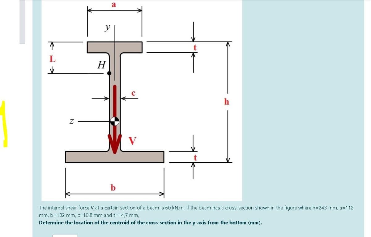H
h
V
b
The internal shear force V at a certain section of a beam is 60 kN.m. If the beam has a cross-section shown in the figure where h=243 mm, a=112
mm, b=182 mm, c=10,8 mm and t=14,7 mm,
Determine the location of the centroid of the cross-section in the y-axis from the bottom (mm).

