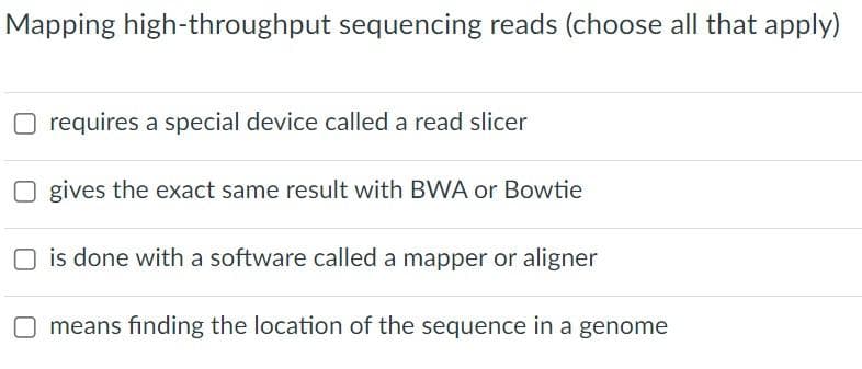 Mapping high-throughput sequencing reads (choose all that apply)
requires a special device called a read slicer
Ogives the exact same result with BWA or Bowtie
is done with a software called a mapper or aligner
O means finding the location of the sequence in a genome
