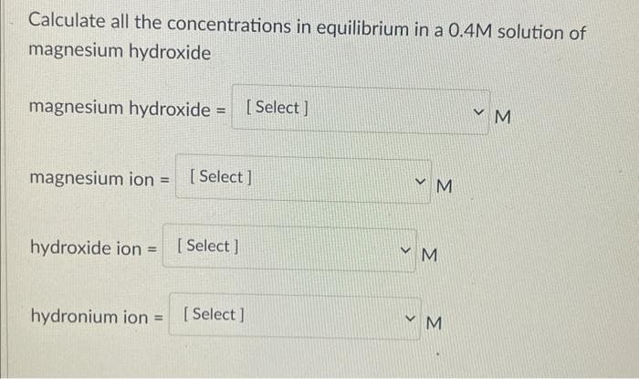 Calculate all the concentrations in equilibrium in a 0.4M solution of
magnesium hydroxide
magnesium hydroxide = [Select]
magnesium ion = [Select]
hydroxide ion [Select]
=
hydronium ion = [Select]
>
<
M
M
M
У М