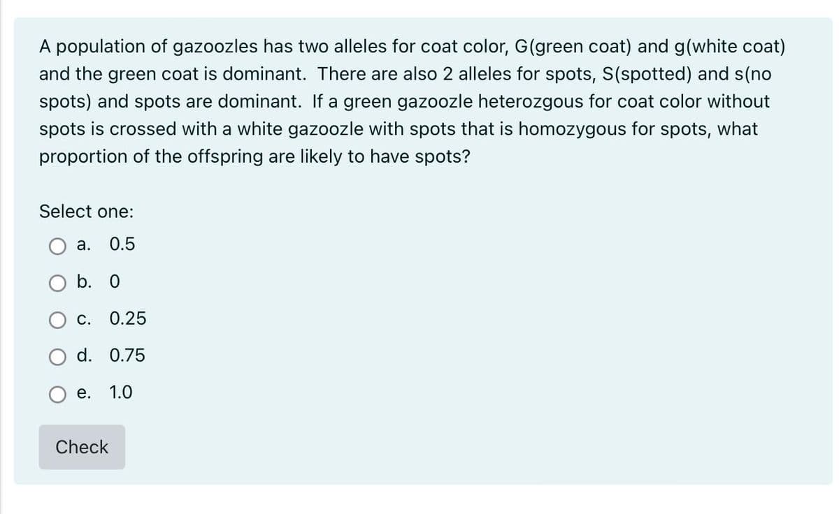 A population of gazoozles has two alleles for coat color, G(green coat) and g(white coat)
and the green coat is dominant. There are also 2 alleles for spots, S(spotted) and s(no
spots) and spots are dominant. If a green gazoozle heterozgous for coat color without
spots is crossed with a white gazoozle with spots that is homozygous for spots, what
proportion of the offspring are likely to have spots?
Select one:
a. 0.5
O b. 0
C. 0.25
d. 0.75
1.0
e.
Check