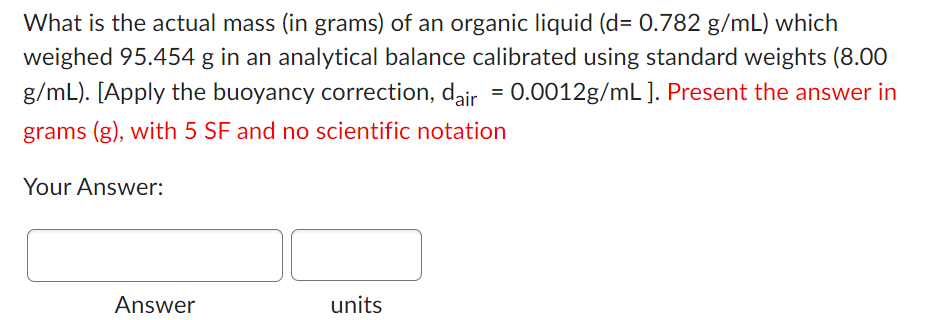 What is the actual mass (in grams) of an organic liquid (d= 0.782 g/mL) which
weighed 95.454 g in an analytical balance calibrated using standard weights (8.00
g/mL). [Apply the buoyancy correction, dair = 0.0012g/mL ]. Present the answer in
grams (g), with 5 SF and no scientific notation
Your Answer:
Answer
units