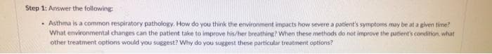 Step 1: Answer the following:
. Asthma is a common respiratory pathology. How do you think the environment impacts how severe a patient's symptoms may be at a given time?
What environmental changes can the patient take to improve his/her breathing? When these methods do not improve the patient's condition, what
other treatment options would you suggest? Why do you suggest these particular treatment options?