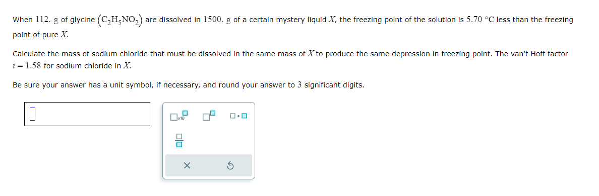 When 112. g of glycine (C₂H₂NO₂) are dissolved in 1500. g of a certain mystery liquid X, the freezing point of the solution is 5.70 °C less than the freezing
point of pure X.
Calculate the mass of sodium chloride that must be dissolved in the same mass of X to produce the same depression in freezing point. The van't Hoff factor
i = 1.58 for sodium chloride in X.
Be sure your answer has a unit symbol, if necessary, and round your answer to 3 significant digits.
10
Olo
ロ・ロ