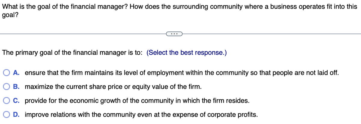 What is the goal of the financial manager? How does the surrounding community where a business operates fit into this
goal?
The primary goal of the financial manager is to: (Select the best response.)
A. ensure that the firm maintains its level of employment within the community so that people are not laid off.
B. maximize the current share price or equity value of the firm.
C. provide for the economic growth of the community in which the firm resides.
O D. improve relations with the community even at the expense of corporate profits.