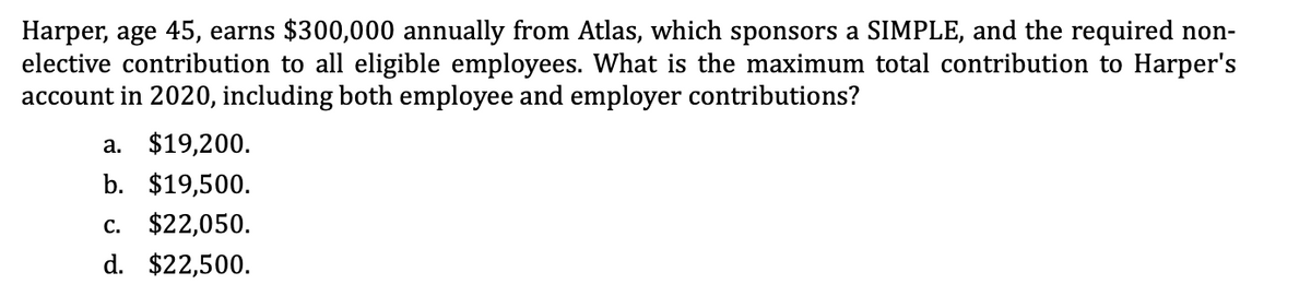 Harper, age 45, earns $300,000 annually from Atlas, which sponsors a SIMPLE, and the required non-
elective contribution to all eligible employees. What is the maximum total contribution to Harper's
account in 2020, including both employee and employer contributions?
a. $19,200.
b. $19,500.
c. $22,050.
d. $22,500.