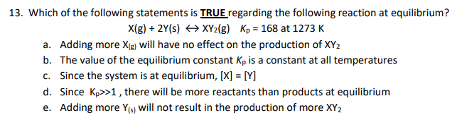 13. Which of the following statements is TRUE regarding the following reaction at equilibrium?
X(g) + 2Y(s) → XY2(g) Kp = 168 at 1273 K
a. Adding more X(g) will have no effect on the production of XY2
b. The value of the equilibrium constant Kp is a constant at all temperatures
c. Since the system is at equilibrium, [X] = [Y]
d. Since Kp>>1, there will be more reactants than products at equilibrium
e. Adding more Y(s) will not result in the production of more XY₂