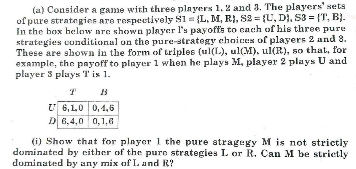 (a) Consider a game with three players 1, 2 and 3. The players' sets
of pure strategies are respectively S1 = {L, M, R}, S2 = {U, D}, S3 = {T, B}.
In the box below are shown player l's payoffs to each of his three pure
strategies conditional on the pure-strategy choices of players 2 and 3.
These are shown in the form of triples (ul(L), ul(M), ul(R), so that, for
example, the payoff to player 1 when he plays M, player 2 plays U and
player 3 plays T is 1.
T
B
U 6,1,0 | 0,4,6
D 6,4,0 0,1,6
(i) Show that for player 1 the pure stragegy M is not strictly
dominated by either of the pure strategies L or R. Can M be strictly
dominated by any mix ofL and R?

