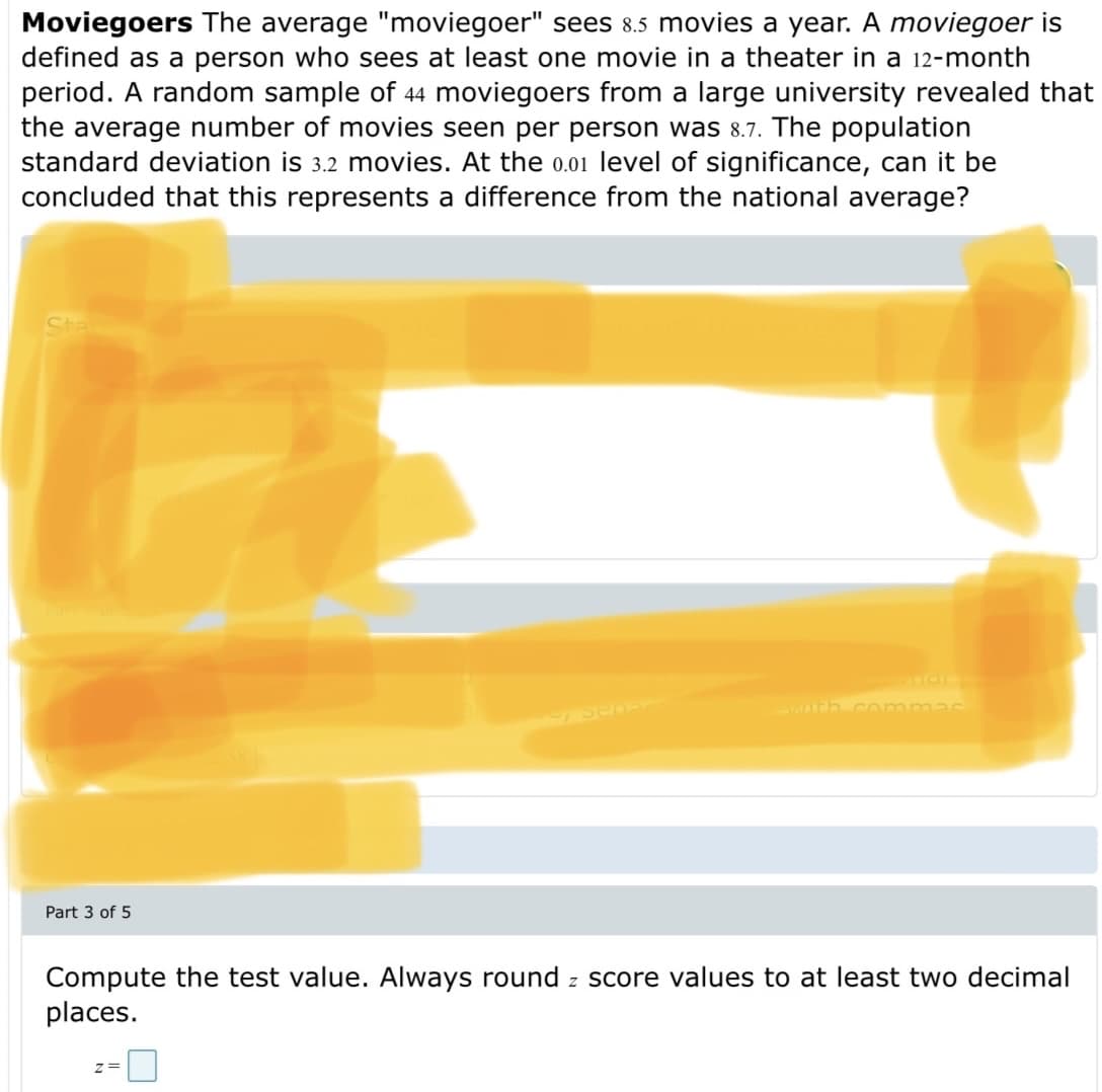 Moviegoers The average "moviegoer" sees 8.5 movies a year. A moviegoer is
defined as a person who sees at least one movie in a theater in a 12-month
period. A random sample of 44 moviegoers from a large university revealed that
the average number of movies seen per person was 8.7. The population
standard deviation is 3.2 movies. At the 0.01 level of significance, can it be
concluded that this represents a difference from the national average?
h con
Part 3 of 5
Compute the test value. Always round z score values to at least two decimal
places.
