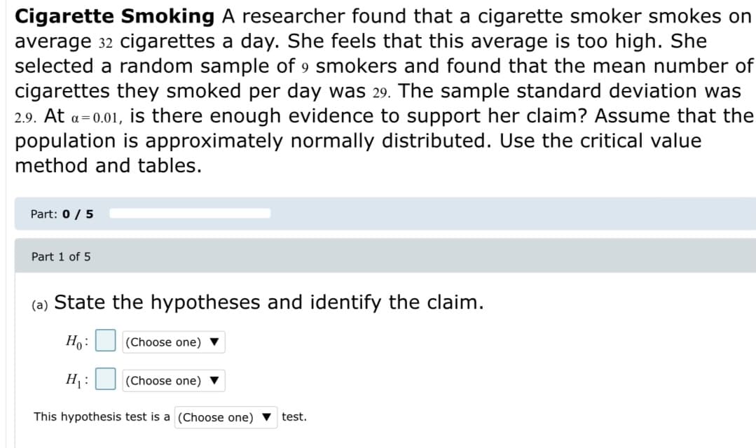 Cigarette Smoking A researcher found that a cigarette smoker smokes on
average 32 cigarettes a day. She feels that this average is too high. She
selected a random sample of 9 smokers and found that the mean number of
cigarettes they smoked per day was 29. The sample standard deviation was
2.9. At a=0.01, is there enough evidence to support her claim? Assume that the
population is approximately normally distributed. Use the critical value
method and tables.
Part: 0 / 5
Part 1 of 5
(a) State the hypotheses and identify the claim.
Ho:
(Choose one) ▼
H :
(Choose one) ▼
This hypothesis test is a (Choose one) ▼
test.
