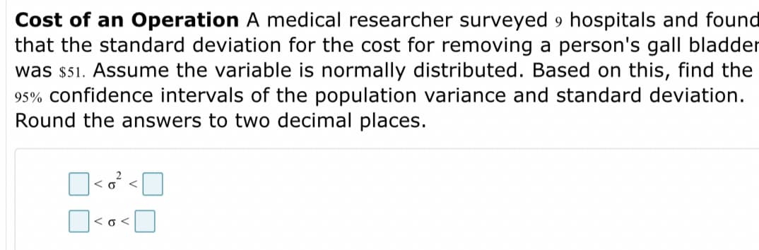 Cost of an Operation A medical researcher surveyed 9 hospitals and found
that the standard deviation for the cost for removing a person's gall bladder
was $51. Assume the variable is normally distributed. Based on this, find the
95% confidence intervals of the population variance and standard deviation.
Round the answers to two decimal places.
<o <

