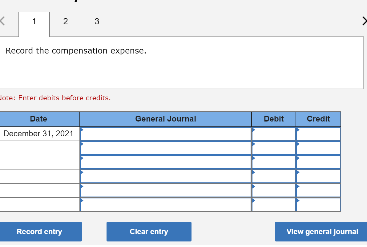 1
Record the compensation expense.
Jote: Enter debits before credits.
Date
General Journal
Debit
Credit
December 31, 2021
Record entry
Clear entry
View general journal
