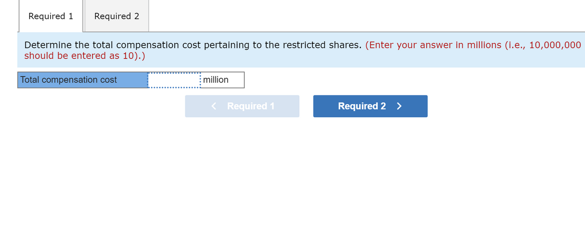 Required 1
Required 2
Determine the total compensation cost pertaining to the restricted shares. (Enter your answer in millions (i.e., 10,000,000
should be entered as 10).)
Total compensation cost
million
< Required 1
Required 2 >
