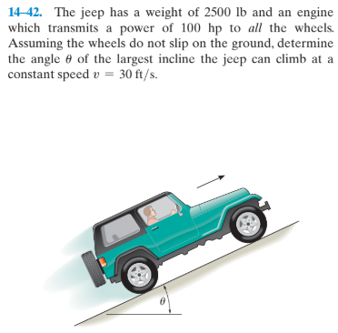 14-42. The jeep has a weight of 2500 lb and an engine
which transmits a power of 100 hp to all the wheels.
Assuming the wheels do not slip on the ground, determine
the angle e of the largest incline the jeep can climb at a
constant speed v = 30 ft/s.
