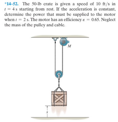 *14-52. The 50-lb crate is given a speed of 10 ft/s in
1 = 4 s starting from rest. If the acceleration is constant,
determine the power that must be supplied to the motor
when i = 2 s. The motor has an efficiency e = 0.65. Neglect
the mass of the pulley and cable.
