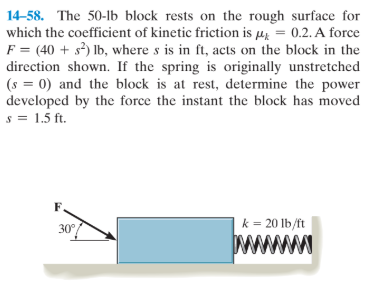 14-58. The 50-lb block rests on the rough surface for
which the coefficient of kinetic friction is µ = 0.2. A force
F = (40 + s) Ib, where s is in ft, acts on the block in the
direction shown. If the spring is originally unstretched
(s = 0) and the block is at rest, determine the power
developed by the force the instant the block has moved
s = 1.5 ft.
k = 20 lb/ft
30
