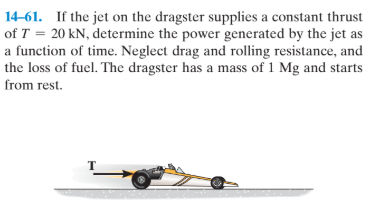 14-61. If the jet on the dragster supplies a constant thrust
of T = 20 kN, determine the power generated by the jet as
a function of time. Neglect drag and rolling resistance, and
the loss of fuel. The dragster has a mass of 1 Mg and starts
from rest.
т
