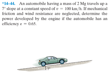 *14-44. An automobile having a mass of 2 Mg travels up a
7° slope at a constant speed of v = 100 km/h. If mechanical
friction and wind resistance are neglected, determine the
power developed by the engine if the automobile has an
efficiency & = 0.65.
7°
