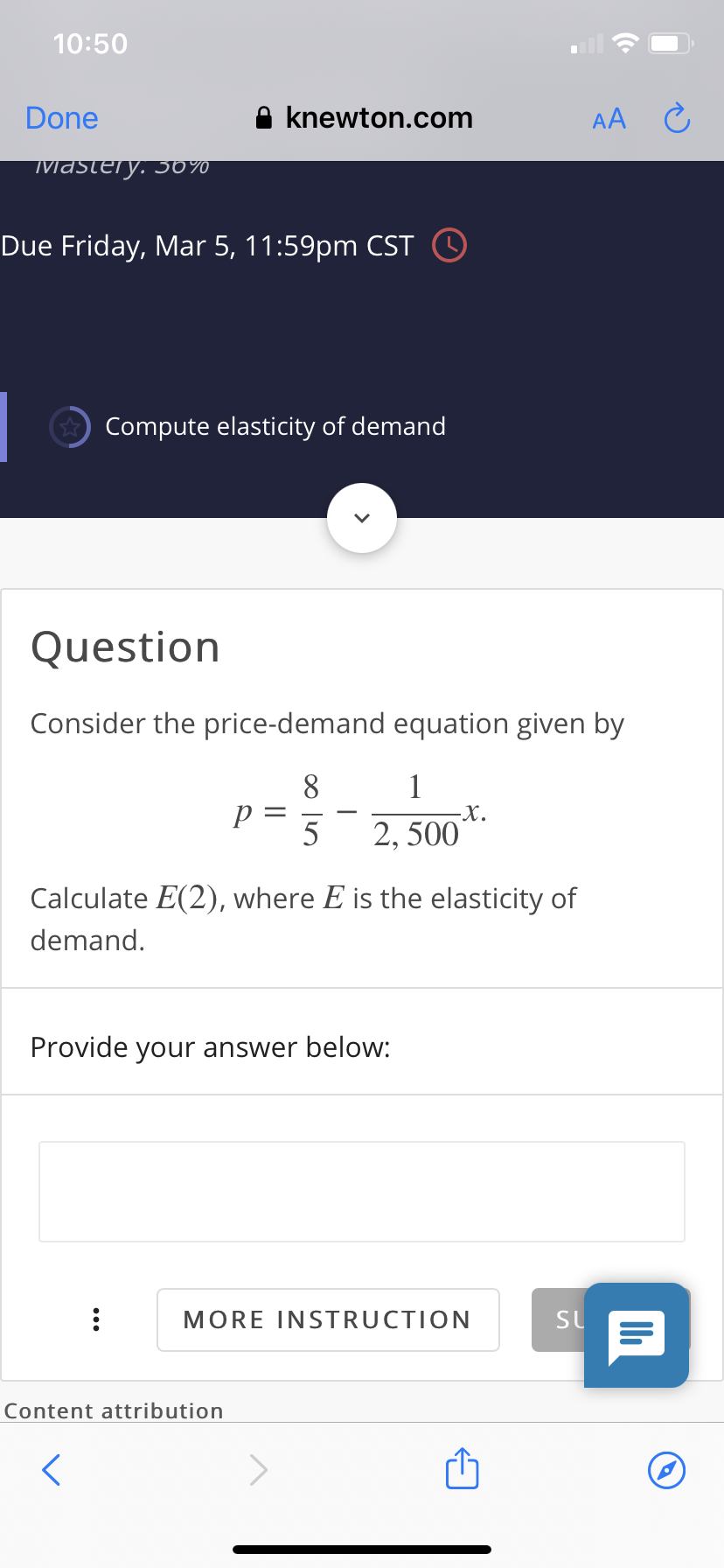 10:50
Done
A knewton.com
AA
Mastery. 30%
Due Friday, Mar 5, 11:59pm CST O
* Compute elasticity of demand
Question
Consider the price-demand equation given by
8
1
-X.
2, 500
Calculate E(2), where E is the elasticity of
demand.
Provide your answer below:
MORE INSTRUCTION
SU
Content attribution

