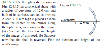 34.15 • The thin glass shell shown in
Fig. E34.15 has a spherical shape with Figure E34.15
a radius of curvature of 12.0 cm, and
both of its surfaces can act as mirrors.
A seed 3.30 mm high is placed 15.0 cm
from the center of the mirror along
the optic axis, as shown in the figure.
(a) Calculate the location and height
of the image of this seed. (b) Suppose
now that the shell is reversed. Find the location and height of the
seed's image.
3.30 mm
-15.0 cm
