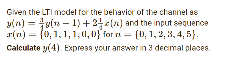 Given the LTI model for the behavior of the channel as
y(n) = y(n – 1)+2-x(n) and the input sequence
x(n) = {0, 1, 1, 1, 0, 0} for n = {0, 1, 2, 3, 4, 5}.
Calculate y(4). Express your answer in 3 decimal places.
