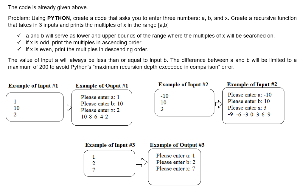 The code is already given above.
Problem: Using PYTHON, create a code that asks you to enter three numbers: a, b, and x. Create a recursive function
that takes in 3 inputs and prints the multiples of x in the range [a,b]
V a and b will serve as lower and upper bounds of the range where the multiples of x will be searched on.
v if x is odd, print the multiples in ascending order.
V if x is even, print the multiples in descending order.
The value of input a will always be less than or equal to input b. The difference between a and b will be limited to a
maximum of 200 to avoid Python's "maximum recursion depth exceeded in comparison" error.
Example of Input #1
Example of Ouput #1
Example of Input #2
Example of Input #2
-10
Please enter a: -10
Please enter a: 1
Please enter b: 10
Please enter x: 2
10 8 6 4 2
1
10
Please enter b: 10
10
3
Please enter x: 3
-9 -6 -3 0 3 6 9
Example of Input #3
Example of Output #3
1
Please enter a: 1
Please enter b: 2
7
Please enter x: 7
