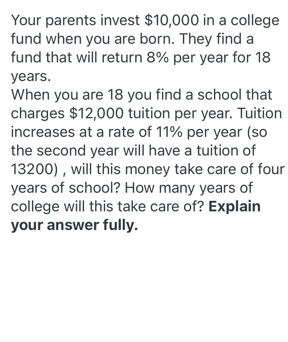 Your parents invest $10,000 in a college
fund when you are born. They find a
fund that will return 8% per year for 18
years.
When you are 18 you find a school that
charges $12,000 tuition per year. Tuition
increases at a rate of 11% per year (so
the second year will have a tuition of
13200) , will this money take care of four
years of school? How many years of
college will this take care of? Explain
your answer fully.
