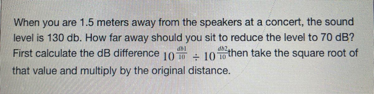 When you are 1.5 meters away from the speakers at a concert, the sound
level is 130 db. How far away should you sit to reduce the level to 70 dB?
db2
First calculate the dB difference 10 - 10 To then take the square root of
that value and multiply by the original distance.
