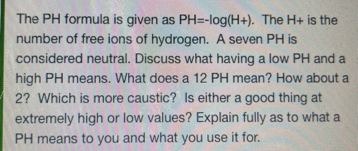 The PH formula is given as PH=-log(H+). The H+ is the
number of free ions of hydrogen. A seven PH is
considered neutral. Discuss what having a low PH and a
high PH means. What does a 12 PH mean? How about a
22 Which is more caustic? Is either a good thing at
extremely high or low values? Explain fully as to what a
PH means to you and what you use it for.
