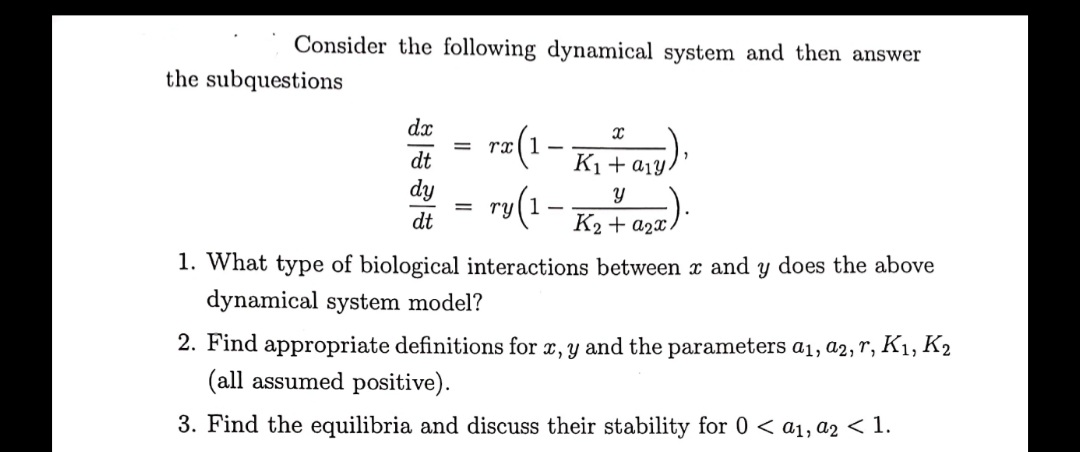 Consider the following dynamical system and then answer
the subquestions
dx
(1
ry(1-
dt
K1+a1Y
dy
dt
K2 + a2x/
1. What type of biological interactions between x and y does the above
dynamical system model?
2. Find appropriate definitions for x, y and the parameters a1, a2, r, K1, K2
(all assumed positive).
3. Find the equilibria and discuss their stability for 0 < a1, a2 < 1.
