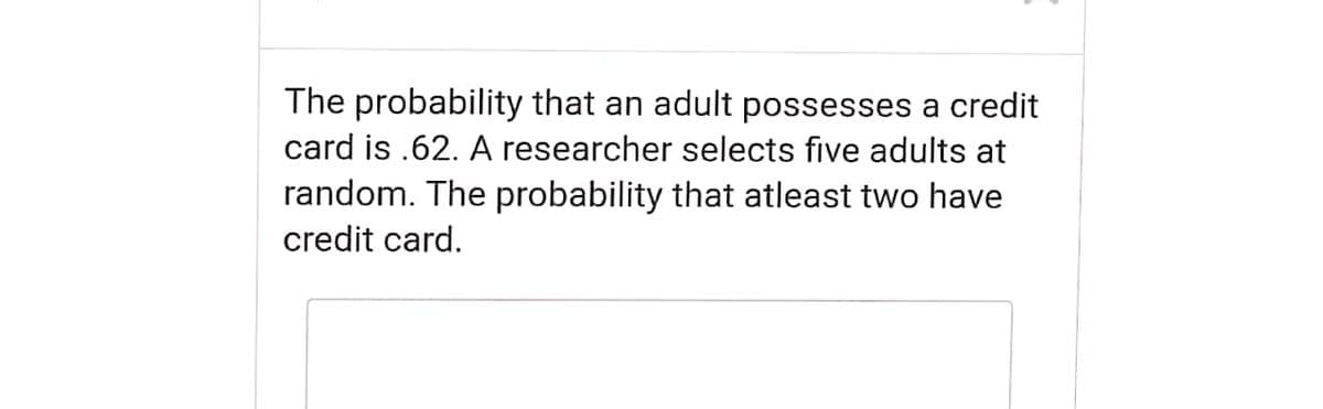 The probability that an adult possesses a credit
card is .62. A researcher selects five adults at
random. The probability that atleast two have
credit card.

