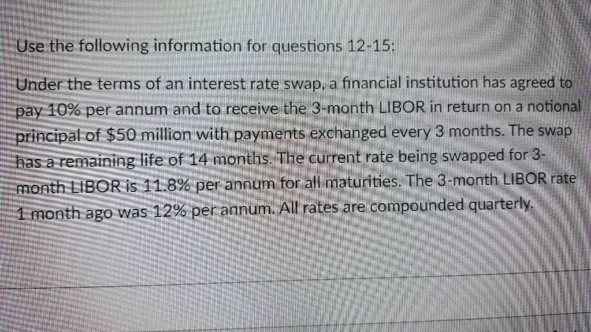 Use the following information for questions 12-15:
Under the terms of an interest rate swap, a financial institution has agreed to
pay 10% per annum and to receive the 3-month LIBOR in return on a notional
principal of $50 million with payments exchanged every 3 months. The swap
has a remaining life of 14 months. The current rate being swapped for 3-
month LIBOR is 11.8% per annum for all maturities. The 3-month LIBOR rate
1 month ago was 12% per annum. All rates are compounded quarterly.
