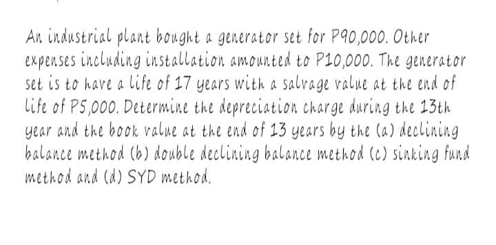 An industrial plant bought a generator set for P90,000. Other
expenses including installation amounted to P10,000. The generator
set is to have a life of 17 years with a salvage value at the end of
life of P5,000. Determine the depreciation charge during the 13th
year and the book value at the end of 13 years by the (a) declining
balance method (b) double declining balance method (c) sinking fund
method and (d) SYD method.
