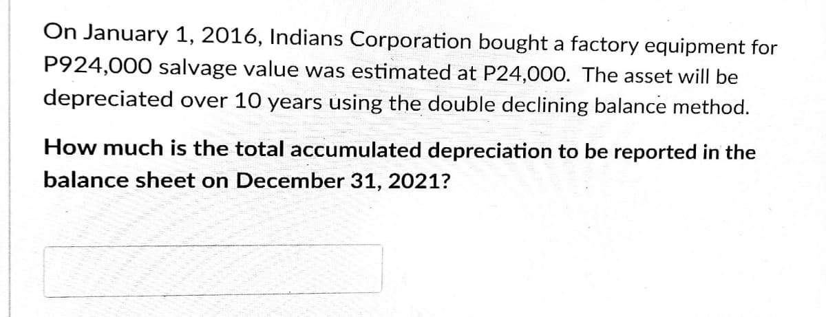 On January 1, 2016, Indians Corporation bought a factory equipment for
P924,000 salvage value was estimated at P24,000. The asset will be
depreciated over 10 years using the double declining balance method.
How much is the total accumulated depreciation to be reported in the
balance sheet on December 31, 2021?
