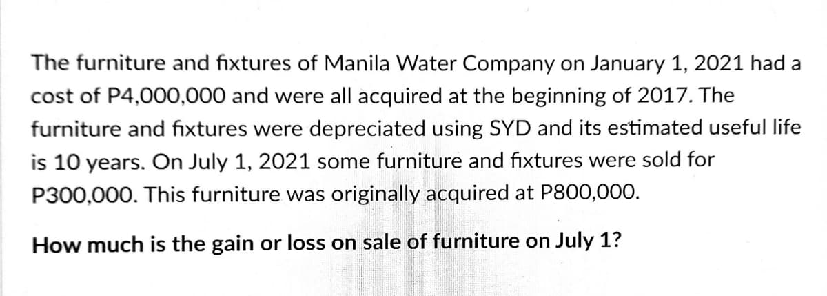 The furniture and fixtures of Manila Water Company on January 1, 2021 had a
cost of P4,000,000 and were all acquired at the beginning of 2017. The
furniture and fixtures were depreciated using SYD and its estimated useful life
is 10 years. On July 1, 2021 some furniture and fixtures were sold for
P300,000. This furniture was originally acquired at P800,000.
How much is the gain or loss on sale of furniture on July 1?
