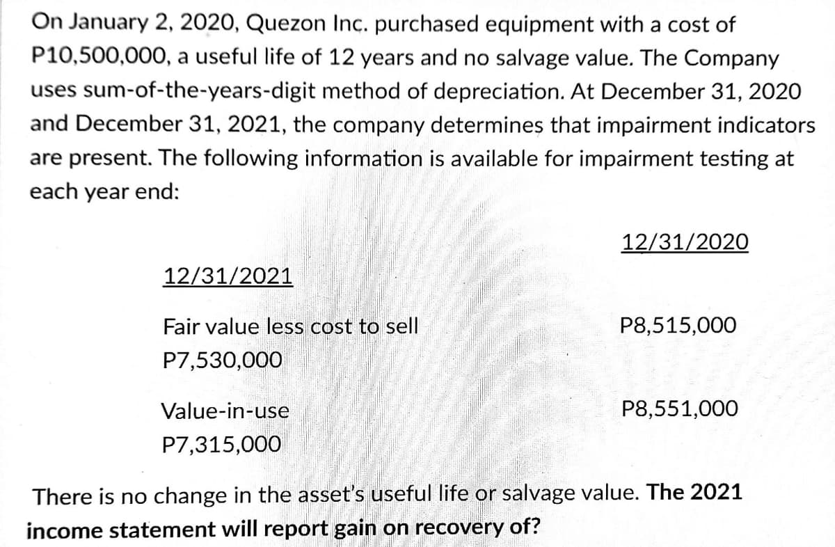 On January 2, 2020, Quezon Inc. purchased equipment with a cost of
P10,500,000, a useful life of 12 years and no salvage value. The Company
uses sum-of-the-years-digit method of depreciation. At December 31, 2020
and December 31, 2021, the company determines that impairment indicators
are present. The following information is available for impairment testing at
each year end:
12/31/2020
12/31/2021
Fair value less cost to sell
P8,515,000
P7,530,000
Value-in-use
P8,551,000
P7,315,000
There is no change in the asset's useful life or salvage value. The 2021
income statement will report gain on recovery of?
