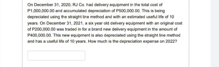 On December 31, 2020, RJ Co. had delivery equipment in the total cost of
P1,000,000.00 and accumulated depreciation of P500,000.00. This is being
depreciated using the straight line method and with an estimated useful life of 10
years. On December 31, 2021, a six year old delivery equipment with an original cost
of P200,000.00 was traded in for a brand new delivery equipment in the amount of
P400,000.00. This new equipment is also depreciated using the straight line method
and has a useful life of 10 years. How much is the depreciation expense on 2022?
