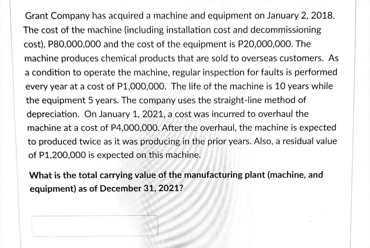 Grant Company has acquired a machine and equipment on January 2, 2018.
The cost of the machine (including installation cost and decommissioning
cost), P80,000,000 and the cost of the equipment is P20,000,000. The
machine produces chemical products that are sold to overseas customers. As
a condition to operate the machine, regular inspection for faults is performed
every year at a cost of P1,000,000. The life of the machine is 10 years while
the equipment 5 years. The company uses the straight-line method of
depreciation. On January 1, 2021, a cost was incurred to overhaul the
machine at a cost of P4,000,000. After the overhaul, the machine is expected
to produced twice as it was producing in the prior years. Also, a residual value
of P1,200,000 is expected on this machine.
What is the total carrying value of the manufacturing plant (machine, and
equipment) as of December 31, 2021?
