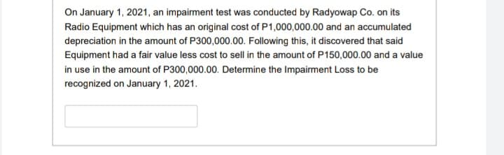 On January 1, 2021, an impairment test was conducted by Radyowap Co. on its
Radio Equipment which has an original cost of P1,000,000.00 and an accumulated
depreciation in the amount of P300,000.00. Following this, it discovered that said
Equipment had a fair value less cost to sell in the amount of P150,000.00 and a value
in use in the amount of P300,000.00. Determine the Impairment Loss to be
recognized on January 1, 2021.
