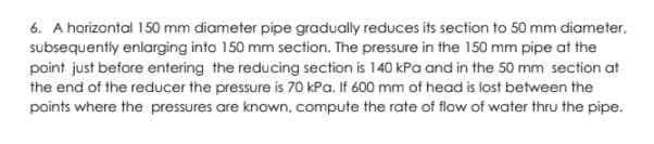 6. A horizontal 150 mm diameter pipe gradually reduces its section to 50 mm diameter,
subsequently enlarging into 150 mm section. The pressure in the 150 mm pipe at the
point just before entering the reducing section is 140 kPa and in the 50 mm section at
the end of the reducer the pressure is 70 kPa. If 600 mm of head is lost between the
points where the pressures are known, compute the rate of flow of water thru the pipe.
