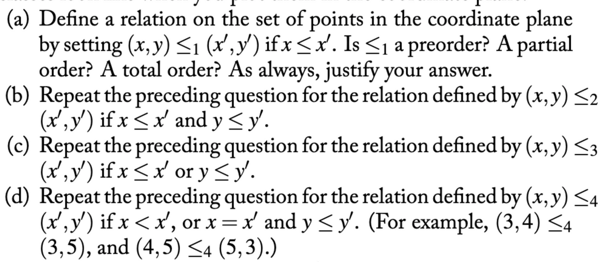 (a) Define a relation on the set of points in the coordinate plane
by setting (x, y) <1 (x',y') ifx<x'. Is <1 a preorder? A partial
order? A total order? As always, justify your answer.
(b) Repeat the preceding question for the relation defined by (x, y) <2
(x',y') if x <x' and y<y.
(c) Repeat the preceding question for the relation defined by (x, y) <3
(x' ,y') if x < x' or y <y'.
(d) Repeat the preceding question for the relation defined by (x, y) <4
(x', y') if x < x', or x=x' and y < y. (For example, (3,4) <4
(3,5), and (4,5) <4 (5,3).)
