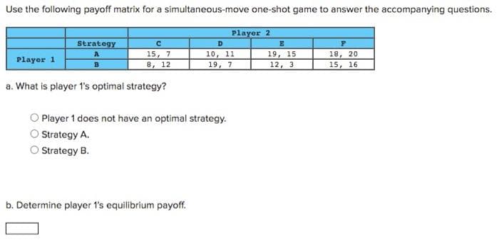 Use the following payoff matrix for a simultaneous-move one-shot game to answer the accompanying questions.
Player 1
Strategy
C
15, 7
8, 12
a. What is player 1's optimal strategy?
Player 1 does not have an optimal strategy.
Strategy A.
Strategy B.
b. Determine player 1's equilibrium payoff.
Player 2
D
10, 11
19,
7
E
19, 15
12, 3
F
18, 20
15, 16